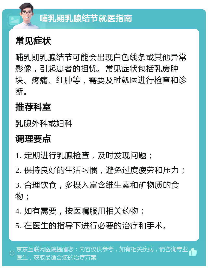 哺乳期乳腺结节就医指南 常见症状 哺乳期乳腺结节可能会出现白色线条或其他异常影像，引起患者的担忧。常见症状包括乳房肿块、疼痛、红肿等，需要及时就医进行检查和诊断。 推荐科室 乳腺外科或妇科 调理要点 1. 定期进行乳腺检查，及时发现问题； 2. 保持良好的生活习惯，避免过度疲劳和压力； 3. 合理饮食，多摄入富含维生素和矿物质的食物； 4. 如有需要，按医嘱服用相关药物； 5. 在医生的指导下进行必要的治疗和手术。