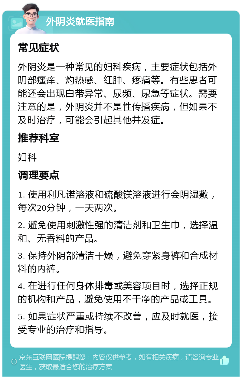 外阴炎就医指南 常见症状 外阴炎是一种常见的妇科疾病，主要症状包括外阴部瘙痒、灼热感、红肿、疼痛等。有些患者可能还会出现白带异常、尿频、尿急等症状。需要注意的是，外阴炎并不是性传播疾病，但如果不及时治疗，可能会引起其他并发症。 推荐科室 妇科 调理要点 1. 使用利凡诺溶液和硫酸镁溶液进行会阴湿敷，每次20分钟，一天两次。 2. 避免使用刺激性强的清洁剂和卫生巾，选择温和、无香料的产品。 3. 保持外阴部清洁干燥，避免穿紧身裤和合成材料的内裤。 4. 在进行任何身体排毒或美容项目时，选择正规的机构和产品，避免使用不干净的产品或工具。 5. 如果症状严重或持续不改善，应及时就医，接受专业的治疗和指导。