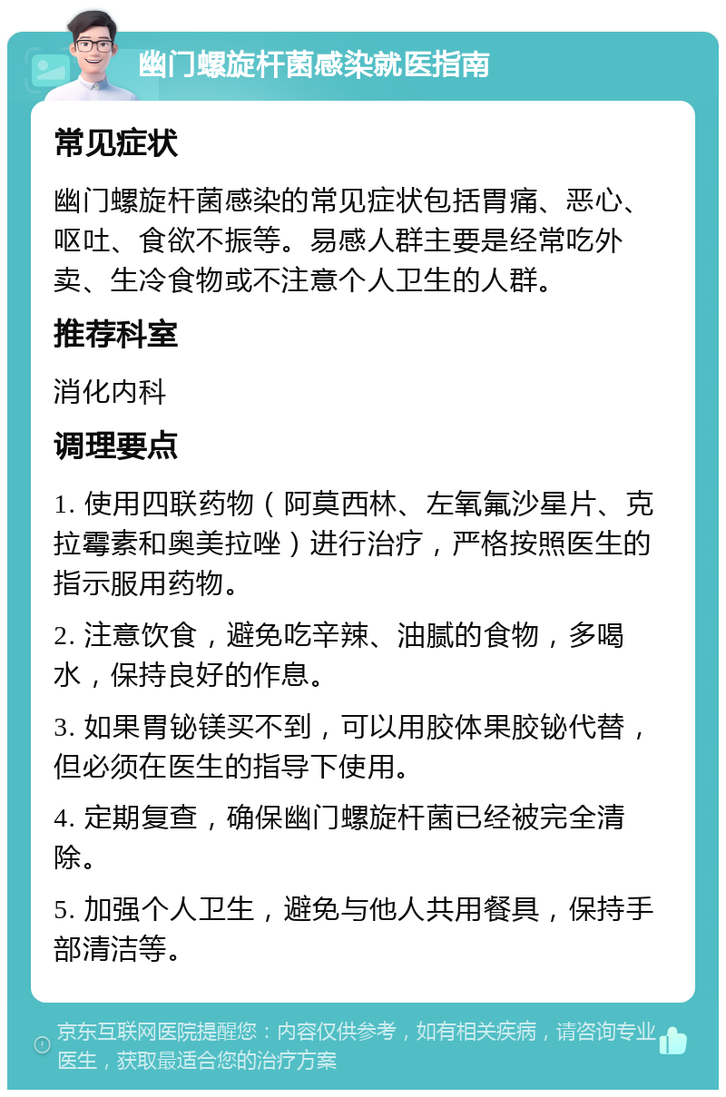 幽门螺旋杆菌感染就医指南 常见症状 幽门螺旋杆菌感染的常见症状包括胃痛、恶心、呕吐、食欲不振等。易感人群主要是经常吃外卖、生冷食物或不注意个人卫生的人群。 推荐科室 消化内科 调理要点 1. 使用四联药物（阿莫西林、左氧氟沙星片、克拉霉素和奥美拉唑）进行治疗，严格按照医生的指示服用药物。 2. 注意饮食，避免吃辛辣、油腻的食物，多喝水，保持良好的作息。 3. 如果胃铋镁买不到，可以用胶体果胶铋代替，但必须在医生的指导下使用。 4. 定期复查，确保幽门螺旋杆菌已经被完全清除。 5. 加强个人卫生，避免与他人共用餐具，保持手部清洁等。