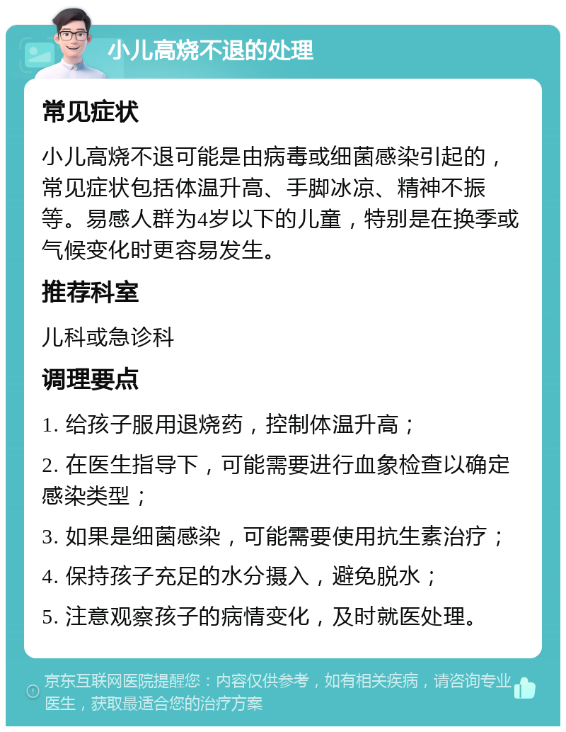 小儿高烧不退的处理 常见症状 小儿高烧不退可能是由病毒或细菌感染引起的，常见症状包括体温升高、手脚冰凉、精神不振等。易感人群为4岁以下的儿童，特别是在换季或气候变化时更容易发生。 推荐科室 儿科或急诊科 调理要点 1. 给孩子服用退烧药，控制体温升高； 2. 在医生指导下，可能需要进行血象检查以确定感染类型； 3. 如果是细菌感染，可能需要使用抗生素治疗； 4. 保持孩子充足的水分摄入，避免脱水； 5. 注意观察孩子的病情变化，及时就医处理。