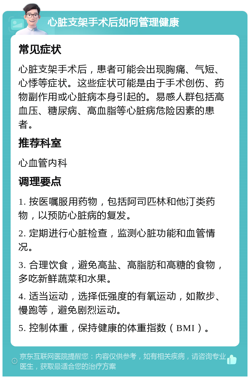 心脏支架手术后如何管理健康 常见症状 心脏支架手术后，患者可能会出现胸痛、气短、心悸等症状。这些症状可能是由于手术创伤、药物副作用或心脏病本身引起的。易感人群包括高血压、糖尿病、高血脂等心脏病危险因素的患者。 推荐科室 心血管内科 调理要点 1. 按医嘱服用药物，包括阿司匹林和他汀类药物，以预防心脏病的复发。 2. 定期进行心脏检查，监测心脏功能和血管情况。 3. 合理饮食，避免高盐、高脂肪和高糖的食物，多吃新鲜蔬菜和水果。 4. 适当运动，选择低强度的有氧运动，如散步、慢跑等，避免剧烈运动。 5. 控制体重，保持健康的体重指数（BMI）。