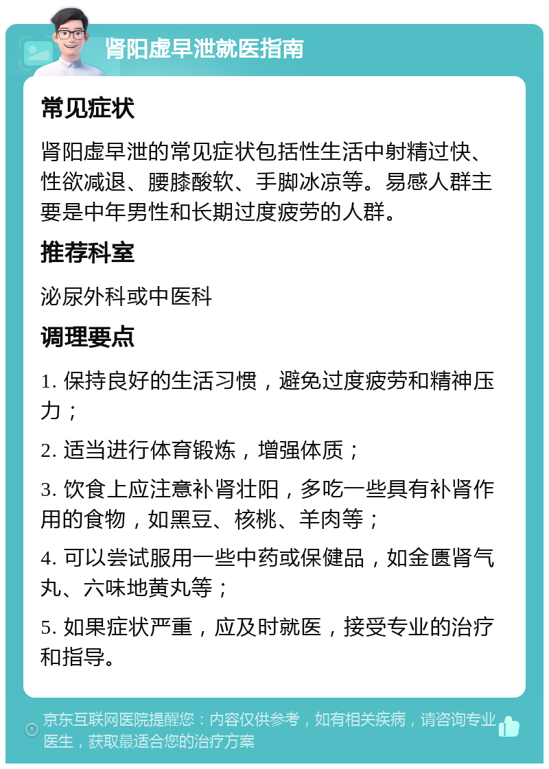 肾阳虚早泄就医指南 常见症状 肾阳虚早泄的常见症状包括性生活中射精过快、性欲减退、腰膝酸软、手脚冰凉等。易感人群主要是中年男性和长期过度疲劳的人群。 推荐科室 泌尿外科或中医科 调理要点 1. 保持良好的生活习惯，避免过度疲劳和精神压力； 2. 适当进行体育锻炼，增强体质； 3. 饮食上应注意补肾壮阳，多吃一些具有补肾作用的食物，如黑豆、核桃、羊肉等； 4. 可以尝试服用一些中药或保健品，如金匮肾气丸、六味地黄丸等； 5. 如果症状严重，应及时就医，接受专业的治疗和指导。