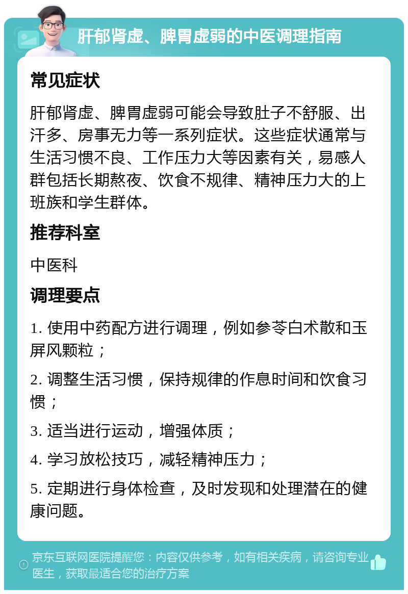 肝郁肾虚、脾胃虚弱的中医调理指南 常见症状 肝郁肾虚、脾胃虚弱可能会导致肚子不舒服、出汗多、房事无力等一系列症状。这些症状通常与生活习惯不良、工作压力大等因素有关，易感人群包括长期熬夜、饮食不规律、精神压力大的上班族和学生群体。 推荐科室 中医科 调理要点 1. 使用中药配方进行调理，例如参苓白术散和玉屏风颗粒； 2. 调整生活习惯，保持规律的作息时间和饮食习惯； 3. 适当进行运动，增强体质； 4. 学习放松技巧，减轻精神压力； 5. 定期进行身体检查，及时发现和处理潜在的健康问题。