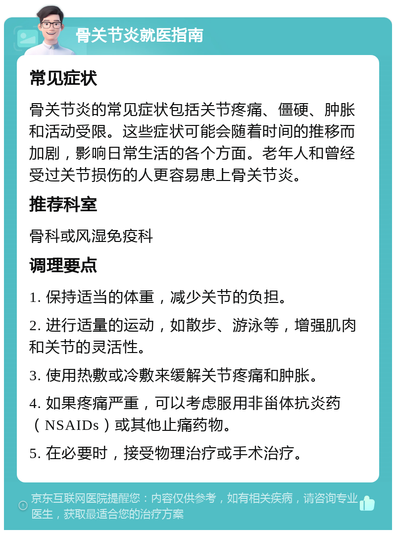 骨关节炎就医指南 常见症状 骨关节炎的常见症状包括关节疼痛、僵硬、肿胀和活动受限。这些症状可能会随着时间的推移而加剧，影响日常生活的各个方面。老年人和曾经受过关节损伤的人更容易患上骨关节炎。 推荐科室 骨科或风湿免疫科 调理要点 1. 保持适当的体重，减少关节的负担。 2. 进行适量的运动，如散步、游泳等，增强肌肉和关节的灵活性。 3. 使用热敷或冷敷来缓解关节疼痛和肿胀。 4. 如果疼痛严重，可以考虑服用非甾体抗炎药（NSAIDs）或其他止痛药物。 5. 在必要时，接受物理治疗或手术治疗。