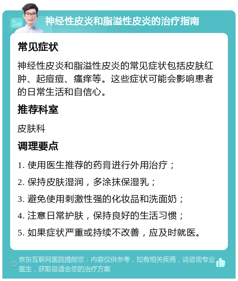 神经性皮炎和脂溢性皮炎的治疗指南 常见症状 神经性皮炎和脂溢性皮炎的常见症状包括皮肤红肿、起痘痘、瘙痒等。这些症状可能会影响患者的日常生活和自信心。 推荐科室 皮肤科 调理要点 1. 使用医生推荐的药膏进行外用治疗； 2. 保持皮肤湿润，多涂抹保湿乳； 3. 避免使用刺激性强的化妆品和洗面奶； 4. 注意日常护肤，保持良好的生活习惯； 5. 如果症状严重或持续不改善，应及时就医。