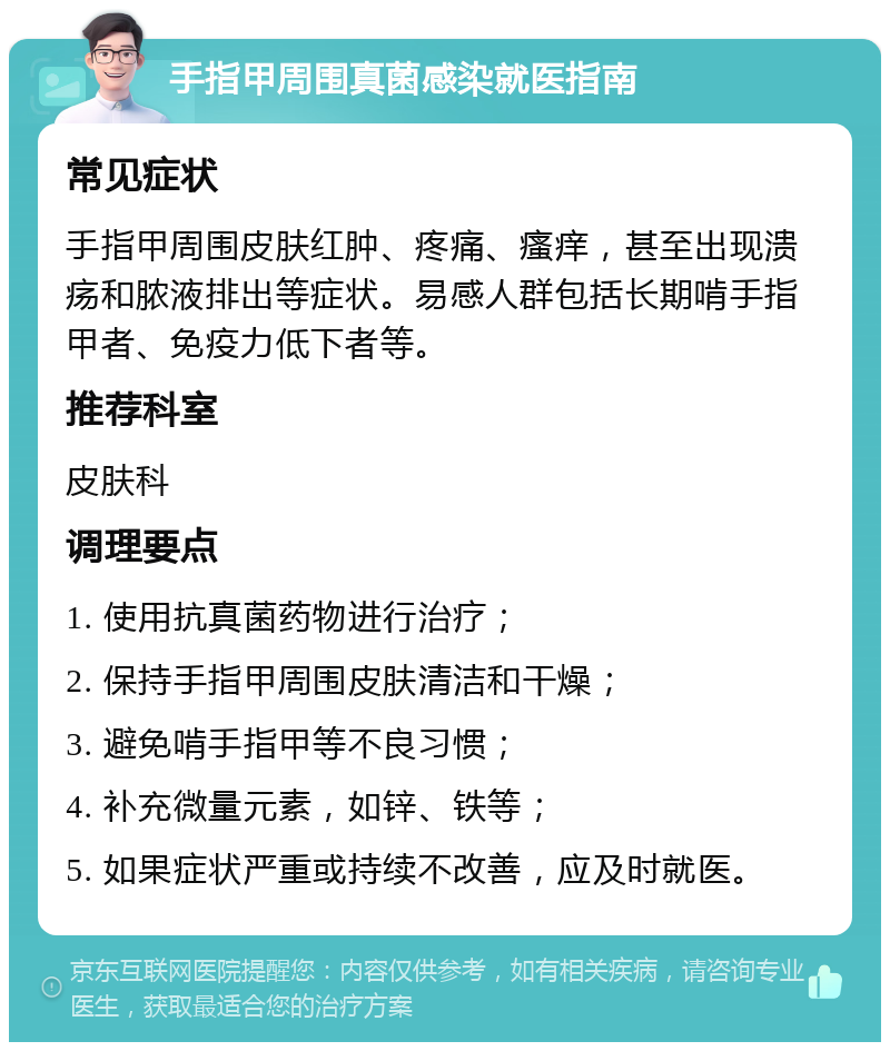 手指甲周围真菌感染就医指南 常见症状 手指甲周围皮肤红肿、疼痛、瘙痒，甚至出现溃疡和脓液排出等症状。易感人群包括长期啃手指甲者、免疫力低下者等。 推荐科室 皮肤科 调理要点 1. 使用抗真菌药物进行治疗； 2. 保持手指甲周围皮肤清洁和干燥； 3. 避免啃手指甲等不良习惯； 4. 补充微量元素，如锌、铁等； 5. 如果症状严重或持续不改善，应及时就医。