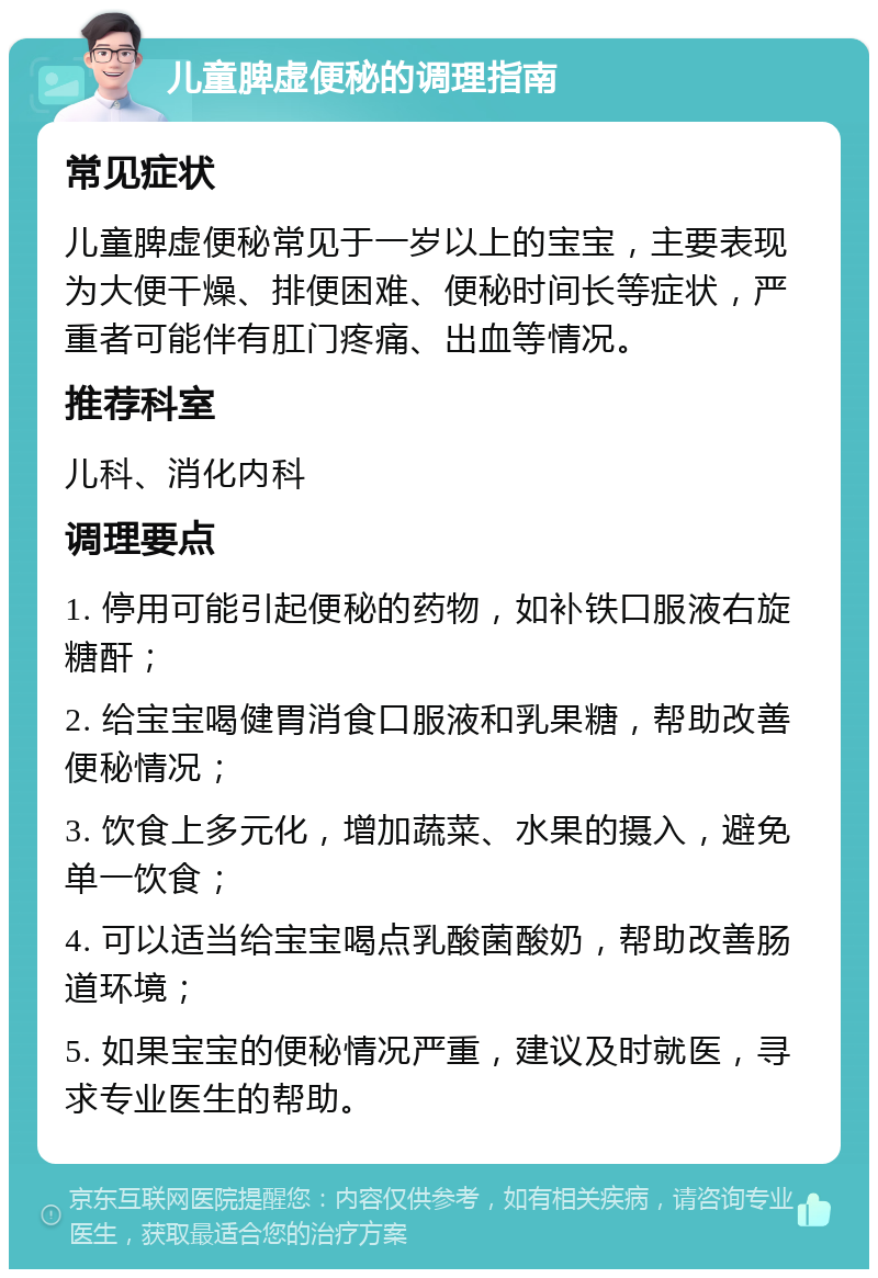 儿童脾虚便秘的调理指南 常见症状 儿童脾虚便秘常见于一岁以上的宝宝，主要表现为大便干燥、排便困难、便秘时间长等症状，严重者可能伴有肛门疼痛、出血等情况。 推荐科室 儿科、消化内科 调理要点 1. 停用可能引起便秘的药物，如补铁口服液右旋糖酐； 2. 给宝宝喝健胃消食口服液和乳果糖，帮助改善便秘情况； 3. 饮食上多元化，增加蔬菜、水果的摄入，避免单一饮食； 4. 可以适当给宝宝喝点乳酸菌酸奶，帮助改善肠道环境； 5. 如果宝宝的便秘情况严重，建议及时就医，寻求专业医生的帮助。