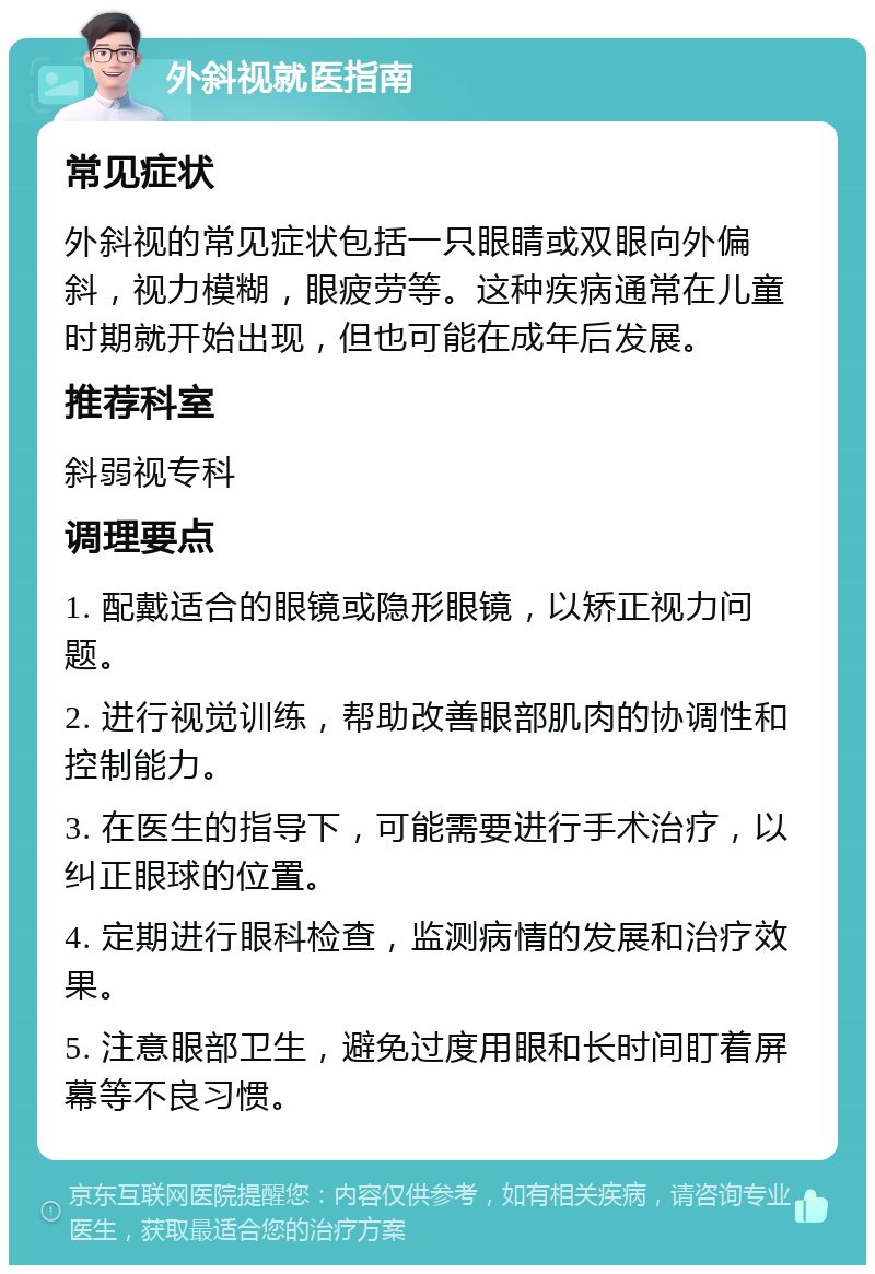 外斜视就医指南 常见症状 外斜视的常见症状包括一只眼睛或双眼向外偏斜，视力模糊，眼疲劳等。这种疾病通常在儿童时期就开始出现，但也可能在成年后发展。 推荐科室 斜弱视专科 调理要点 1. 配戴适合的眼镜或隐形眼镜，以矫正视力问题。 2. 进行视觉训练，帮助改善眼部肌肉的协调性和控制能力。 3. 在医生的指导下，可能需要进行手术治疗，以纠正眼球的位置。 4. 定期进行眼科检查，监测病情的发展和治疗效果。 5. 注意眼部卫生，避免过度用眼和长时间盯着屏幕等不良习惯。