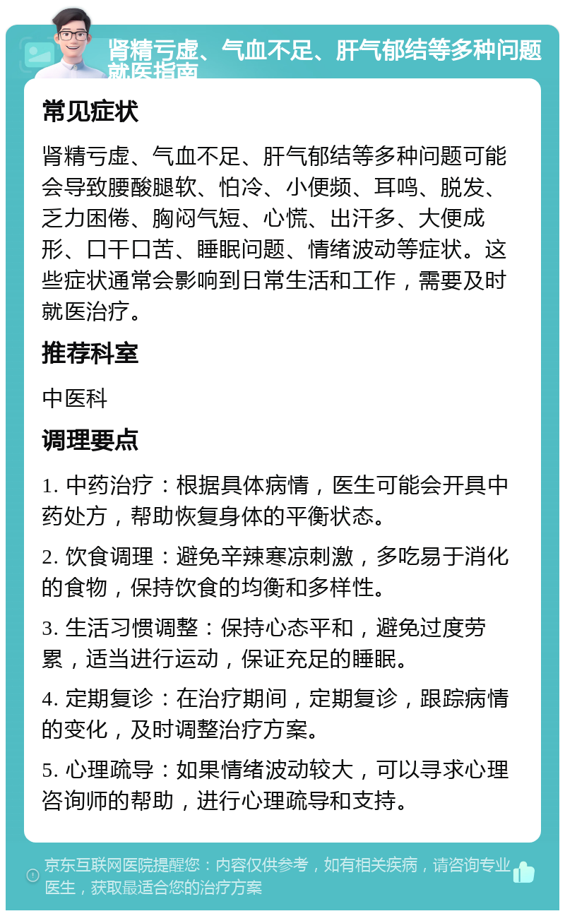 肾精亏虚、气血不足、肝气郁结等多种问题就医指南 常见症状 肾精亏虚、气血不足、肝气郁结等多种问题可能会导致腰酸腿软、怕冷、小便频、耳鸣、脱发、乏力困倦、胸闷气短、心慌、出汗多、大便成形、口干口苦、睡眠问题、情绪波动等症状。这些症状通常会影响到日常生活和工作，需要及时就医治疗。 推荐科室 中医科 调理要点 1. 中药治疗：根据具体病情，医生可能会开具中药处方，帮助恢复身体的平衡状态。 2. 饮食调理：避免辛辣寒凉刺激，多吃易于消化的食物，保持饮食的均衡和多样性。 3. 生活习惯调整：保持心态平和，避免过度劳累，适当进行运动，保证充足的睡眠。 4. 定期复诊：在治疗期间，定期复诊，跟踪病情的变化，及时调整治疗方案。 5. 心理疏导：如果情绪波动较大，可以寻求心理咨询师的帮助，进行心理疏导和支持。