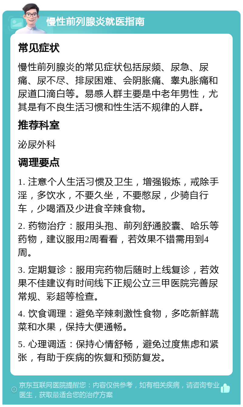 慢性前列腺炎就医指南 常见症状 慢性前列腺炎的常见症状包括尿频、尿急、尿痛、尿不尽、排尿困难、会阴胀痛、睾丸胀痛和尿道口滴白等。易感人群主要是中老年男性，尤其是有不良生活习惯和性生活不规律的人群。 推荐科室 泌尿外科 调理要点 1. 注意个人生活习惯及卫生，增强锻炼，戒除手淫，多饮水，不要久坐，不要憋尿，少骑自行车，少喝酒及少进食辛辣食物。 2. 药物治疗：服用头孢、前列舒通胶囊、哈乐等药物，建议服用2周看看，若效果不错需用到4周。 3. 定期复诊：服用完药物后随时上线复诊，若效果不佳建议有时间线下正规公立三甲医院完善尿常规、彩超等检查。 4. 饮食调理：避免辛辣刺激性食物，多吃新鲜蔬菜和水果，保持大便通畅。 5. 心理调适：保持心情舒畅，避免过度焦虑和紧张，有助于疾病的恢复和预防复发。