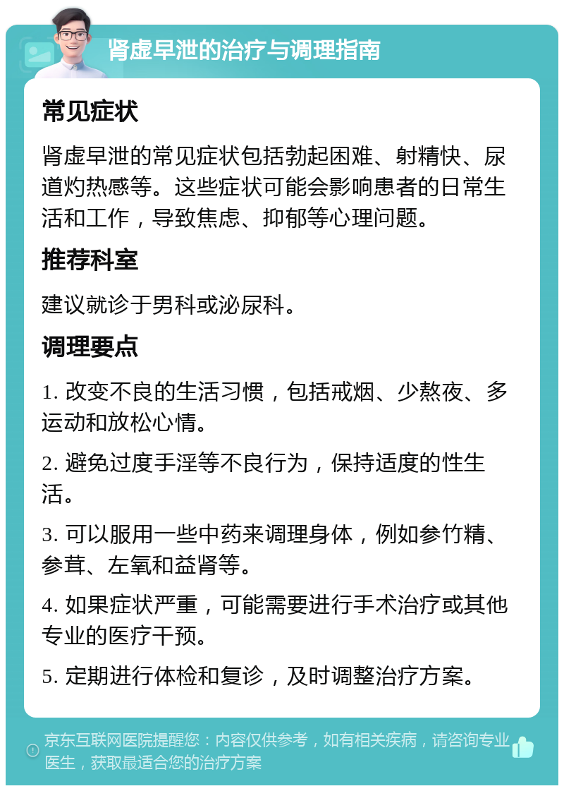 肾虚早泄的治疗与调理指南 常见症状 肾虚早泄的常见症状包括勃起困难、射精快、尿道灼热感等。这些症状可能会影响患者的日常生活和工作，导致焦虑、抑郁等心理问题。 推荐科室 建议就诊于男科或泌尿科。 调理要点 1. 改变不良的生活习惯，包括戒烟、少熬夜、多运动和放松心情。 2. 避免过度手淫等不良行为，保持适度的性生活。 3. 可以服用一些中药来调理身体，例如参竹精、参茸、左氧和益肾等。 4. 如果症状严重，可能需要进行手术治疗或其他专业的医疗干预。 5. 定期进行体检和复诊，及时调整治疗方案。