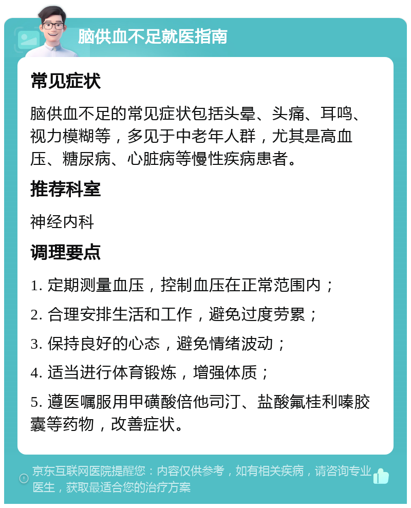 脑供血不足就医指南 常见症状 脑供血不足的常见症状包括头晕、头痛、耳鸣、视力模糊等，多见于中老年人群，尤其是高血压、糖尿病、心脏病等慢性疾病患者。 推荐科室 神经内科 调理要点 1. 定期测量血压，控制血压在正常范围内； 2. 合理安排生活和工作，避免过度劳累； 3. 保持良好的心态，避免情绪波动； 4. 适当进行体育锻炼，增强体质； 5. 遵医嘱服用甲磺酸倍他司汀、盐酸氟桂利嗪胶囊等药物，改善症状。