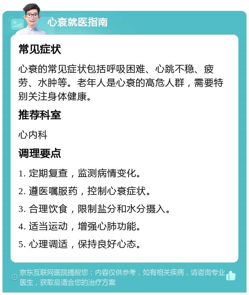 心衰就医指南 常见症状 心衰的常见症状包括呼吸困难、心跳不稳、疲劳、水肿等。老年人是心衰的高危人群，需要特别关注身体健康。 推荐科室 心内科 调理要点 1. 定期复查，监测病情变化。 2. 遵医嘱服药，控制心衰症状。 3. 合理饮食，限制盐分和水分摄入。 4. 适当运动，增强心肺功能。 5. 心理调适，保持良好心态。