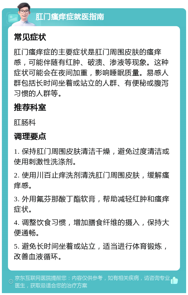 肛门瘙痒症就医指南 常见症状 肛门瘙痒症的主要症状是肛门周围皮肤的瘙痒感，可能伴随有红肿、破溃、渗液等现象。这种症状可能会在夜间加重，影响睡眠质量。易感人群包括长时间坐着或站立的人群、有便秘或腹泻习惯的人群等。 推荐科室 肛肠科 调理要点 1. 保持肛门周围皮肤清洁干燥，避免过度清洁或使用刺激性洗涤剂。 2. 使用川百止痒洗剂清洗肛门周围皮肤，缓解瘙痒感。 3. 外用氟芬那酸丁酯软膏，帮助减轻红肿和瘙痒症状。 4. 调整饮食习惯，增加膳食纤维的摄入，保持大便通畅。 5. 避免长时间坐着或站立，适当进行体育锻炼，改善血液循环。