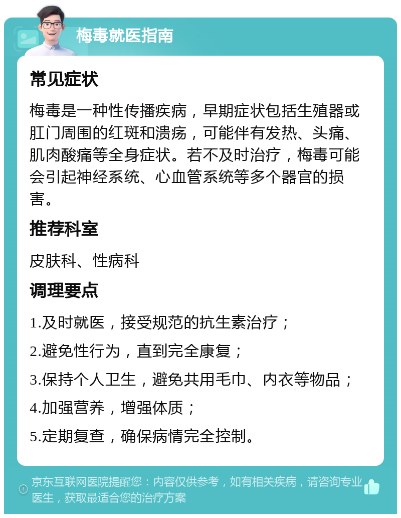 梅毒就医指南 常见症状 梅毒是一种性传播疾病，早期症状包括生殖器或肛门周围的红斑和溃疡，可能伴有发热、头痛、肌肉酸痛等全身症状。若不及时治疗，梅毒可能会引起神经系统、心血管系统等多个器官的损害。 推荐科室 皮肤科、性病科 调理要点 1.及时就医，接受规范的抗生素治疗； 2.避免性行为，直到完全康复； 3.保持个人卫生，避免共用毛巾、内衣等物品； 4.加强营养，增强体质； 5.定期复查，确保病情完全控制。