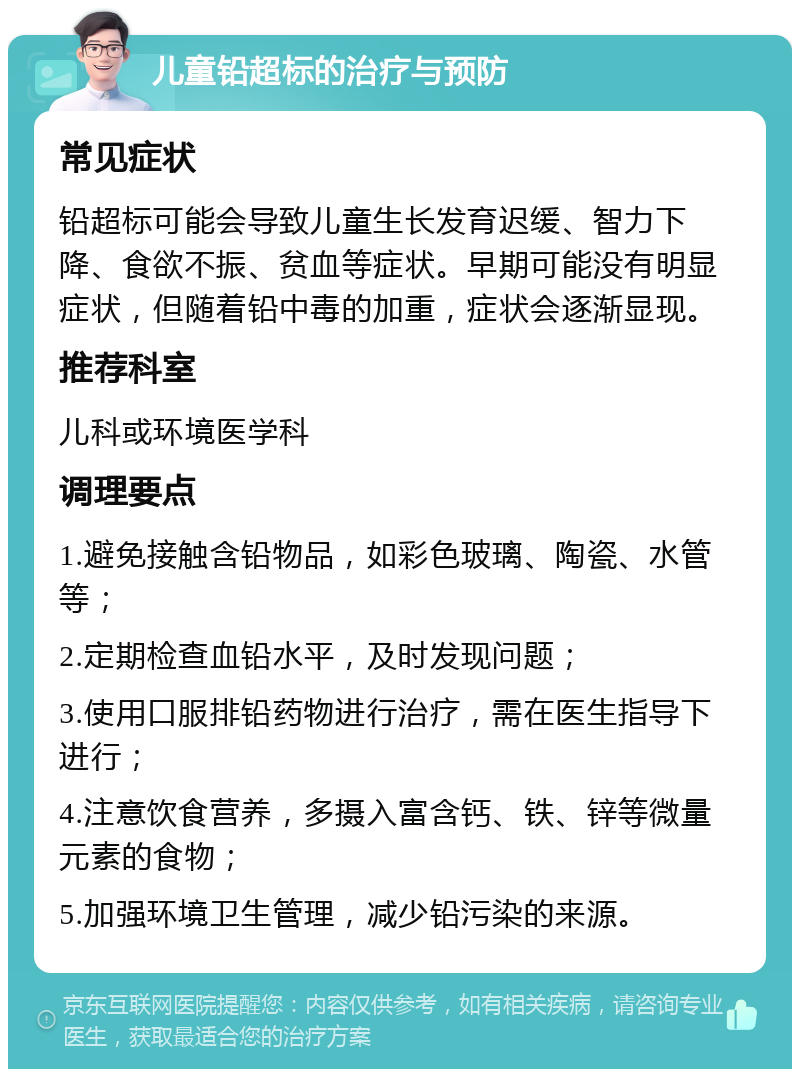 儿童铅超标的治疗与预防 常见症状 铅超标可能会导致儿童生长发育迟缓、智力下降、食欲不振、贫血等症状。早期可能没有明显症状，但随着铅中毒的加重，症状会逐渐显现。 推荐科室 儿科或环境医学科 调理要点 1.避免接触含铅物品，如彩色玻璃、陶瓷、水管等； 2.定期检查血铅水平，及时发现问题； 3.使用口服排铅药物进行治疗，需在医生指导下进行； 4.注意饮食营养，多摄入富含钙、铁、锌等微量元素的食物； 5.加强环境卫生管理，减少铅污染的来源。