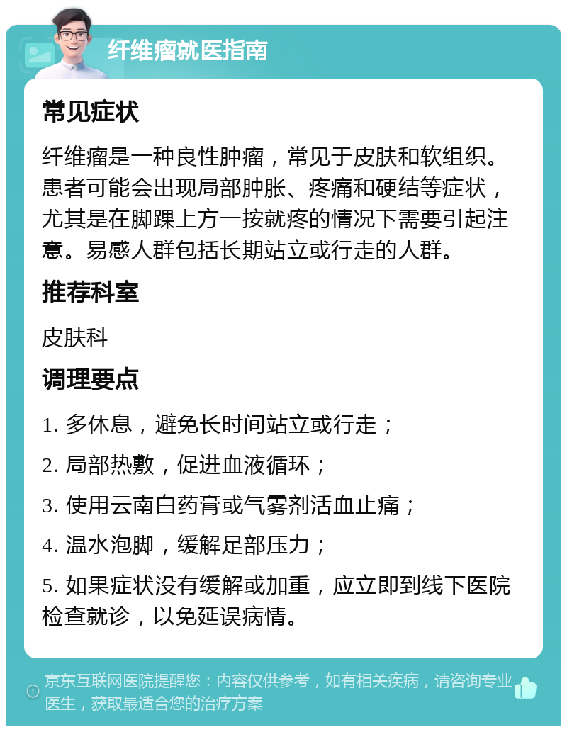 纤维瘤就医指南 常见症状 纤维瘤是一种良性肿瘤，常见于皮肤和软组织。患者可能会出现局部肿胀、疼痛和硬结等症状，尤其是在脚踝上方一按就疼的情况下需要引起注意。易感人群包括长期站立或行走的人群。 推荐科室 皮肤科 调理要点 1. 多休息，避免长时间站立或行走； 2. 局部热敷，促进血液循环； 3. 使用云南白药膏或气雾剂活血止痛； 4. 温水泡脚，缓解足部压力； 5. 如果症状没有缓解或加重，应立即到线下医院检查就诊，以免延误病情。