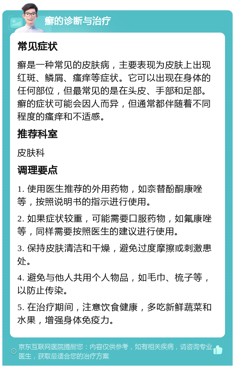 癣的诊断与治疗 常见症状 癣是一种常见的皮肤病，主要表现为皮肤上出现红斑、鳞屑、瘙痒等症状。它可以出现在身体的任何部位，但最常见的是在头皮、手部和足部。癣的症状可能会因人而异，但通常都伴随着不同程度的瘙痒和不适感。 推荐科室 皮肤科 调理要点 1. 使用医生推荐的外用药物，如奈替酚酮康唑等，按照说明书的指示进行使用。 2. 如果症状较重，可能需要口服药物，如氟康唑等，同样需要按照医生的建议进行使用。 3. 保持皮肤清洁和干燥，避免过度摩擦或刺激患处。 4. 避免与他人共用个人物品，如毛巾、梳子等，以防止传染。 5. 在治疗期间，注意饮食健康，多吃新鲜蔬菜和水果，增强身体免疫力。