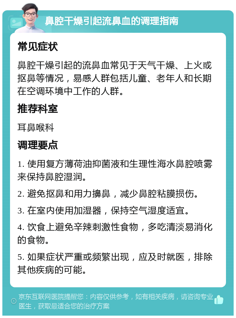 鼻腔干燥引起流鼻血的调理指南 常见症状 鼻腔干燥引起的流鼻血常见于天气干燥、上火或抠鼻等情况，易感人群包括儿童、老年人和长期在空调环境中工作的人群。 推荐科室 耳鼻喉科 调理要点 1. 使用复方薄荷油抑菌液和生理性海水鼻腔喷雾来保持鼻腔湿润。 2. 避免抠鼻和用力擤鼻，减少鼻腔粘膜损伤。 3. 在室内使用加湿器，保持空气湿度适宜。 4. 饮食上避免辛辣刺激性食物，多吃清淡易消化的食物。 5. 如果症状严重或频繁出现，应及时就医，排除其他疾病的可能。