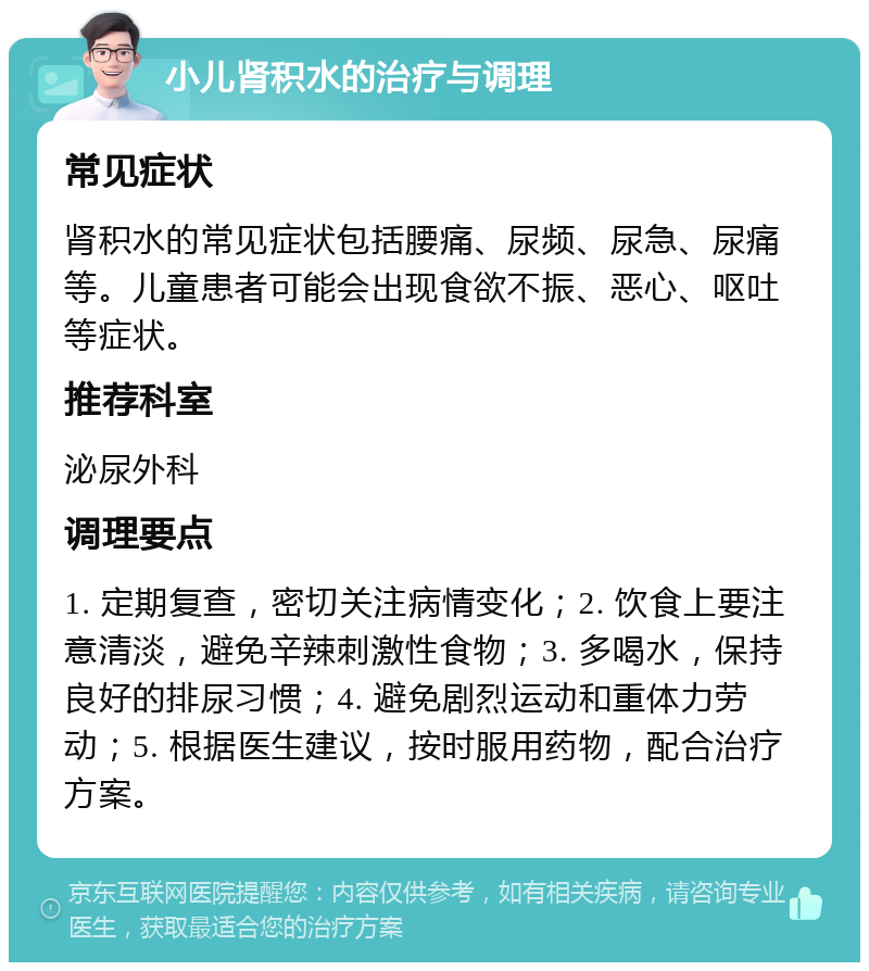 小儿肾积水的治疗与调理 常见症状 肾积水的常见症状包括腰痛、尿频、尿急、尿痛等。儿童患者可能会出现食欲不振、恶心、呕吐等症状。 推荐科室 泌尿外科 调理要点 1. 定期复查，密切关注病情变化；2. 饮食上要注意清淡，避免辛辣刺激性食物；3. 多喝水，保持良好的排尿习惯；4. 避免剧烈运动和重体力劳动；5. 根据医生建议，按时服用药物，配合治疗方案。