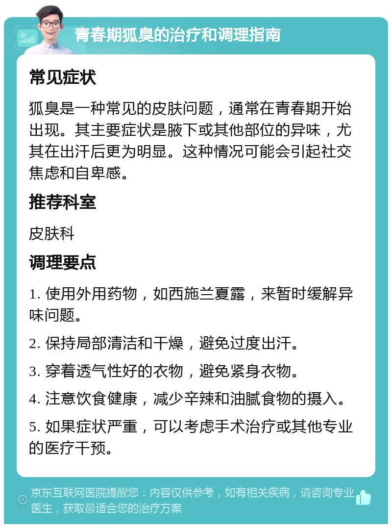 青春期狐臭的治疗和调理指南 常见症状 狐臭是一种常见的皮肤问题，通常在青春期开始出现。其主要症状是腋下或其他部位的异味，尤其在出汗后更为明显。这种情况可能会引起社交焦虑和自卑感。 推荐科室 皮肤科 调理要点 1. 使用外用药物，如西施兰夏露，来暂时缓解异味问题。 2. 保持局部清洁和干燥，避免过度出汗。 3. 穿着透气性好的衣物，避免紧身衣物。 4. 注意饮食健康，减少辛辣和油腻食物的摄入。 5. 如果症状严重，可以考虑手术治疗或其他专业的医疗干预。