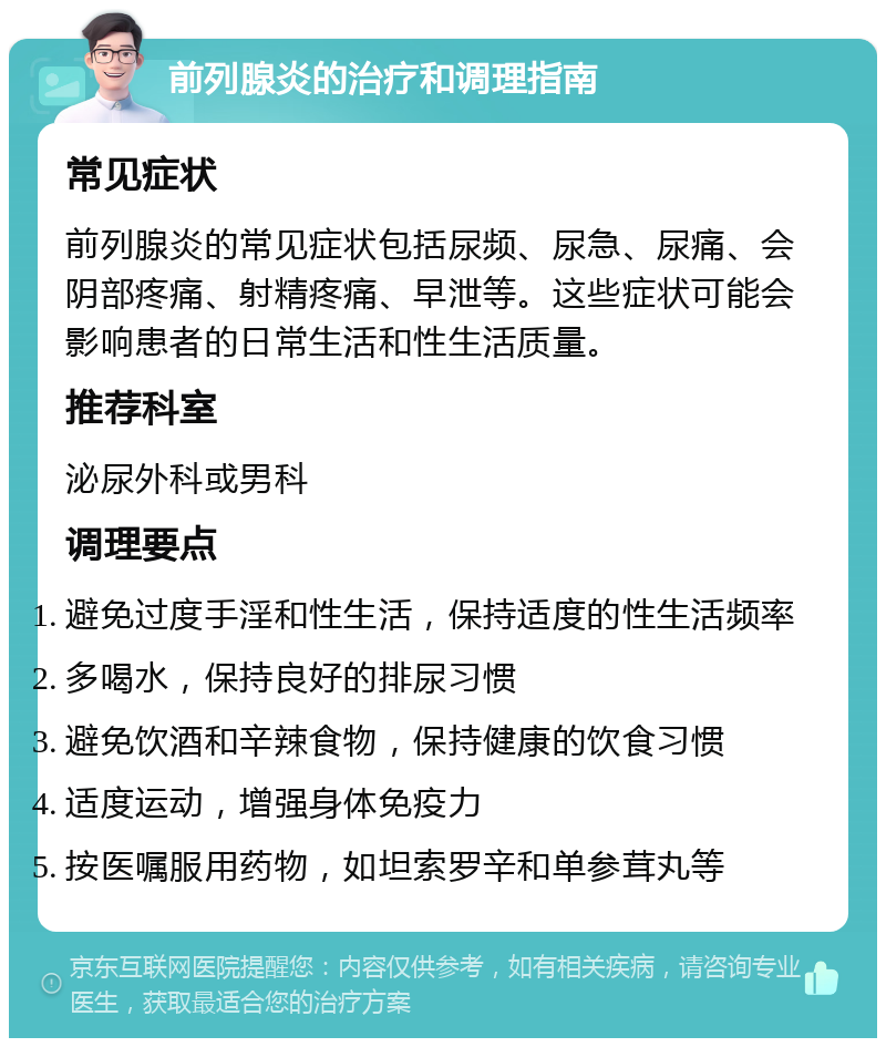 前列腺炎的治疗和调理指南 常见症状 前列腺炎的常见症状包括尿频、尿急、尿痛、会阴部疼痛、射精疼痛、早泄等。这些症状可能会影响患者的日常生活和性生活质量。 推荐科室 泌尿外科或男科 调理要点 避免过度手淫和性生活，保持适度的性生活频率 多喝水，保持良好的排尿习惯 避免饮酒和辛辣食物，保持健康的饮食习惯 适度运动，增强身体免疫力 按医嘱服用药物，如坦索罗辛和单参茸丸等