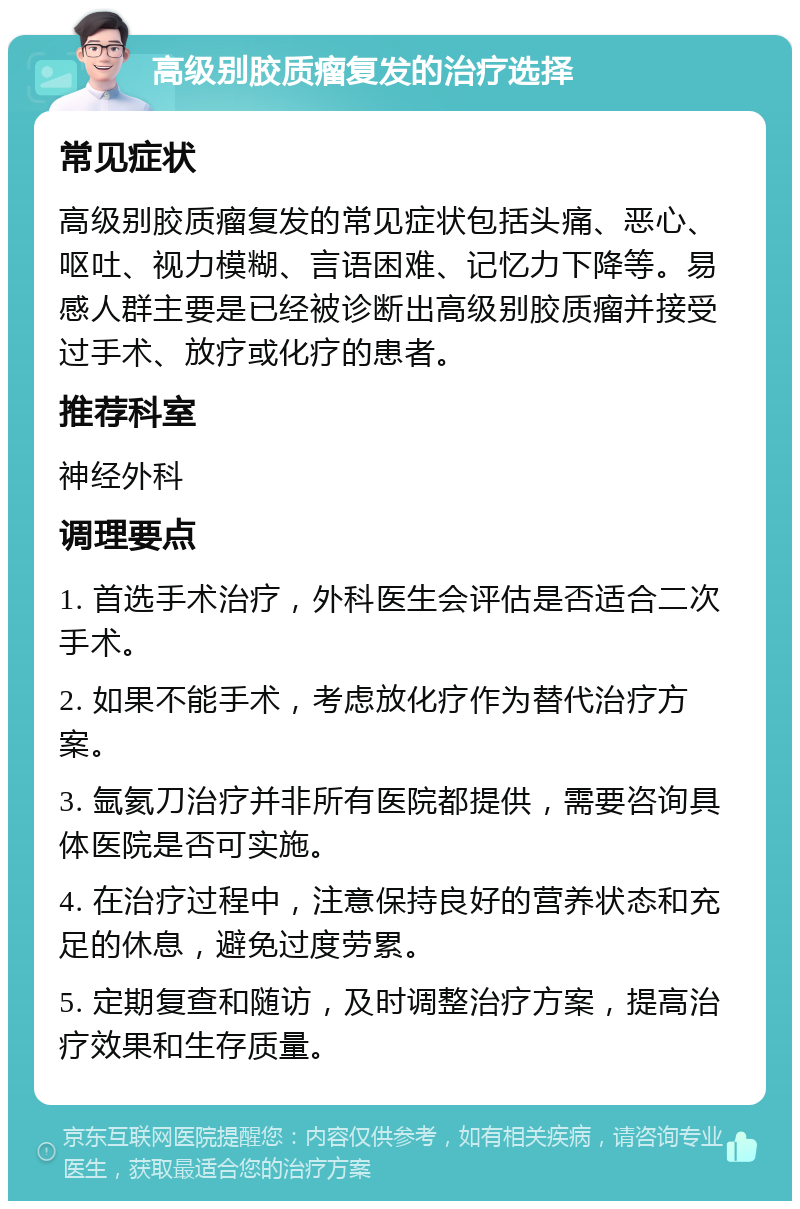 高级别胶质瘤复发的治疗选择 常见症状 高级别胶质瘤复发的常见症状包括头痛、恶心、呕吐、视力模糊、言语困难、记忆力下降等。易感人群主要是已经被诊断出高级别胶质瘤并接受过手术、放疗或化疗的患者。 推荐科室 神经外科 调理要点 1. 首选手术治疗，外科医生会评估是否适合二次手术。 2. 如果不能手术，考虑放化疗作为替代治疗方案。 3. 氩氦刀治疗并非所有医院都提供，需要咨询具体医院是否可实施。 4. 在治疗过程中，注意保持良好的营养状态和充足的休息，避免过度劳累。 5. 定期复查和随访，及时调整治疗方案，提高治疗效果和生存质量。