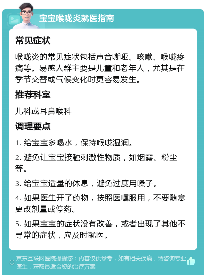 宝宝喉咙炎就医指南 常见症状 喉咙炎的常见症状包括声音嘶哑、咳嗽、喉咙疼痛等。易感人群主要是儿童和老年人，尤其是在季节交替或气候变化时更容易发生。 推荐科室 儿科或耳鼻喉科 调理要点 1. 给宝宝多喝水，保持喉咙湿润。 2. 避免让宝宝接触刺激性物质，如烟雾、粉尘等。 3. 给宝宝适量的休息，避免过度用嗓子。 4. 如果医生开了药物，按照医嘱服用，不要随意更改剂量或停药。 5. 如果宝宝的症状没有改善，或者出现了其他不寻常的症状，应及时就医。