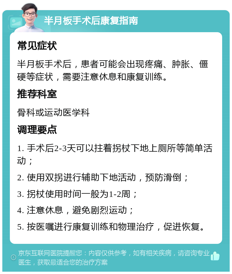 半月板手术后康复指南 常见症状 半月板手术后，患者可能会出现疼痛、肿胀、僵硬等症状，需要注意休息和康复训练。 推荐科室 骨科或运动医学科 调理要点 1. 手术后2-3天可以拄着拐杖下地上厕所等简单活动； 2. 使用双拐进行辅助下地活动，预防滑倒； 3. 拐杖使用时间一般为1-2周； 4. 注意休息，避免剧烈运动； 5. 按医嘱进行康复训练和物理治疗，促进恢复。