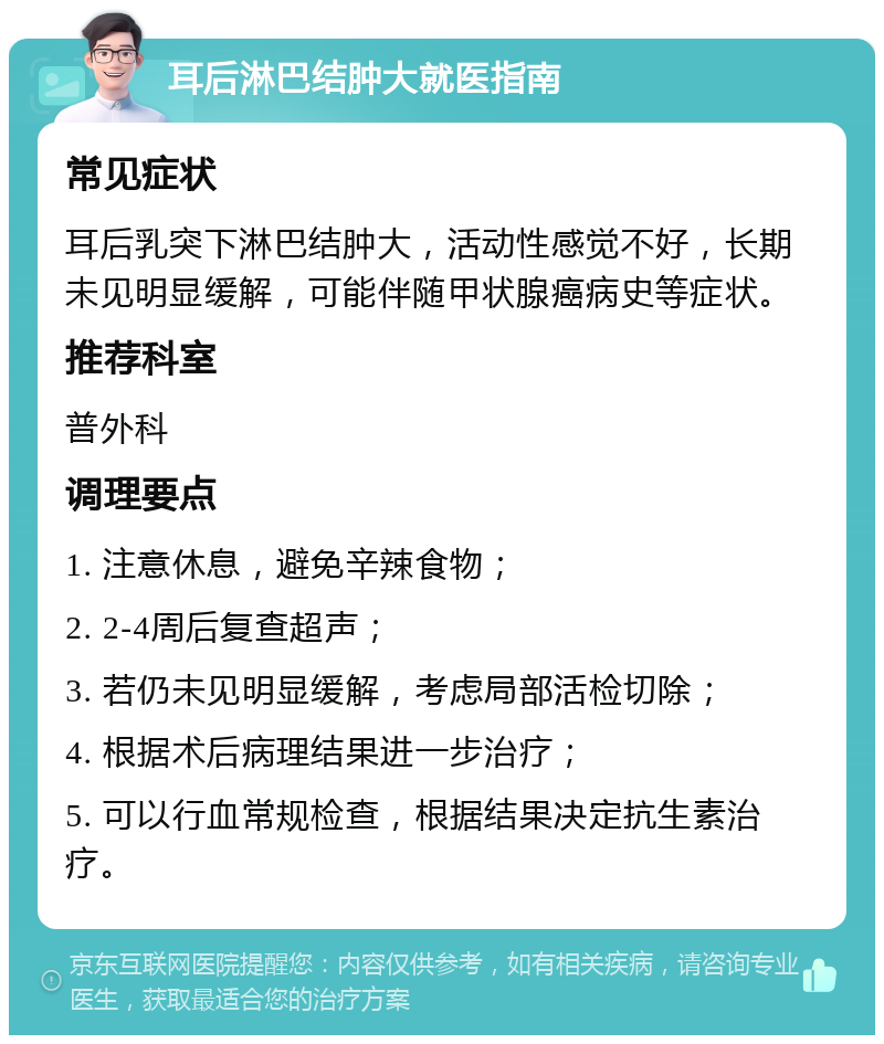 耳后淋巴结肿大就医指南 常见症状 耳后乳突下淋巴结肿大，活动性感觉不好，长期未见明显缓解，可能伴随甲状腺癌病史等症状。 推荐科室 普外科 调理要点 1. 注意休息，避免辛辣食物； 2. 2-4周后复查超声； 3. 若仍未见明显缓解，考虑局部活检切除； 4. 根据术后病理结果进一步治疗； 5. 可以行血常规检查，根据结果决定抗生素治疗。