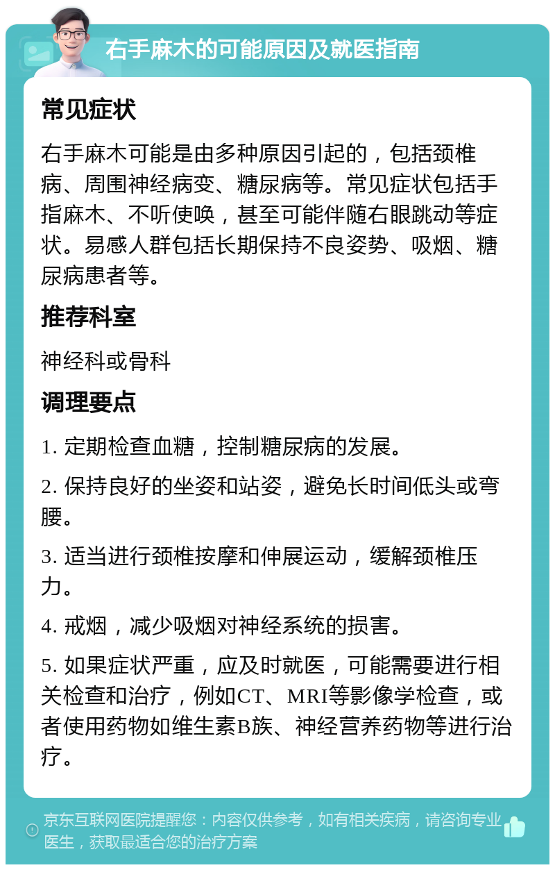 右手麻木的可能原因及就医指南 常见症状 右手麻木可能是由多种原因引起的，包括颈椎病、周围神经病变、糖尿病等。常见症状包括手指麻木、不听使唤，甚至可能伴随右眼跳动等症状。易感人群包括长期保持不良姿势、吸烟、糖尿病患者等。 推荐科室 神经科或骨科 调理要点 1. 定期检查血糖，控制糖尿病的发展。 2. 保持良好的坐姿和站姿，避免长时间低头或弯腰。 3. 适当进行颈椎按摩和伸展运动，缓解颈椎压力。 4. 戒烟，减少吸烟对神经系统的损害。 5. 如果症状严重，应及时就医，可能需要进行相关检查和治疗，例如CT、MRI等影像学检查，或者使用药物如维生素B族、神经营养药物等进行治疗。