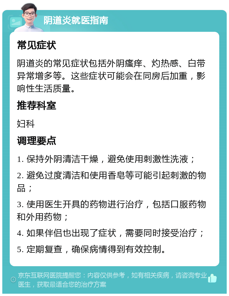 阴道炎就医指南 常见症状 阴道炎的常见症状包括外阴瘙痒、灼热感、白带异常增多等。这些症状可能会在同房后加重，影响性生活质量。 推荐科室 妇科 调理要点 1. 保持外阴清洁干燥，避免使用刺激性洗液； 2. 避免过度清洁和使用香皂等可能引起刺激的物品； 3. 使用医生开具的药物进行治疗，包括口服药物和外用药物； 4. 如果伴侣也出现了症状，需要同时接受治疗； 5. 定期复查，确保病情得到有效控制。