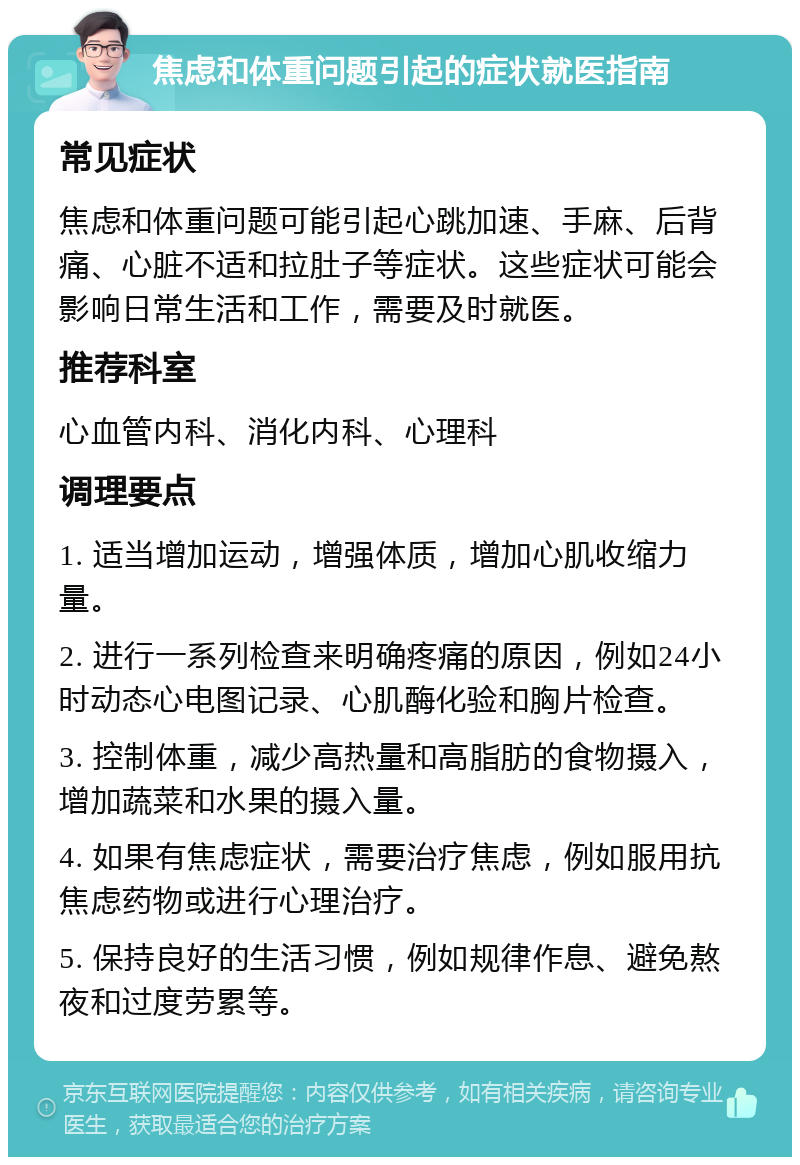 焦虑和体重问题引起的症状就医指南 常见症状 焦虑和体重问题可能引起心跳加速、手麻、后背痛、心脏不适和拉肚子等症状。这些症状可能会影响日常生活和工作，需要及时就医。 推荐科室 心血管内科、消化内科、心理科 调理要点 1. 适当增加运动，增强体质，增加心肌收缩力量。 2. 进行一系列检查来明确疼痛的原因，例如24小时动态心电图记录、心肌酶化验和胸片检查。 3. 控制体重，减少高热量和高脂肪的食物摄入，增加蔬菜和水果的摄入量。 4. 如果有焦虑症状，需要治疗焦虑，例如服用抗焦虑药物或进行心理治疗。 5. 保持良好的生活习惯，例如规律作息、避免熬夜和过度劳累等。