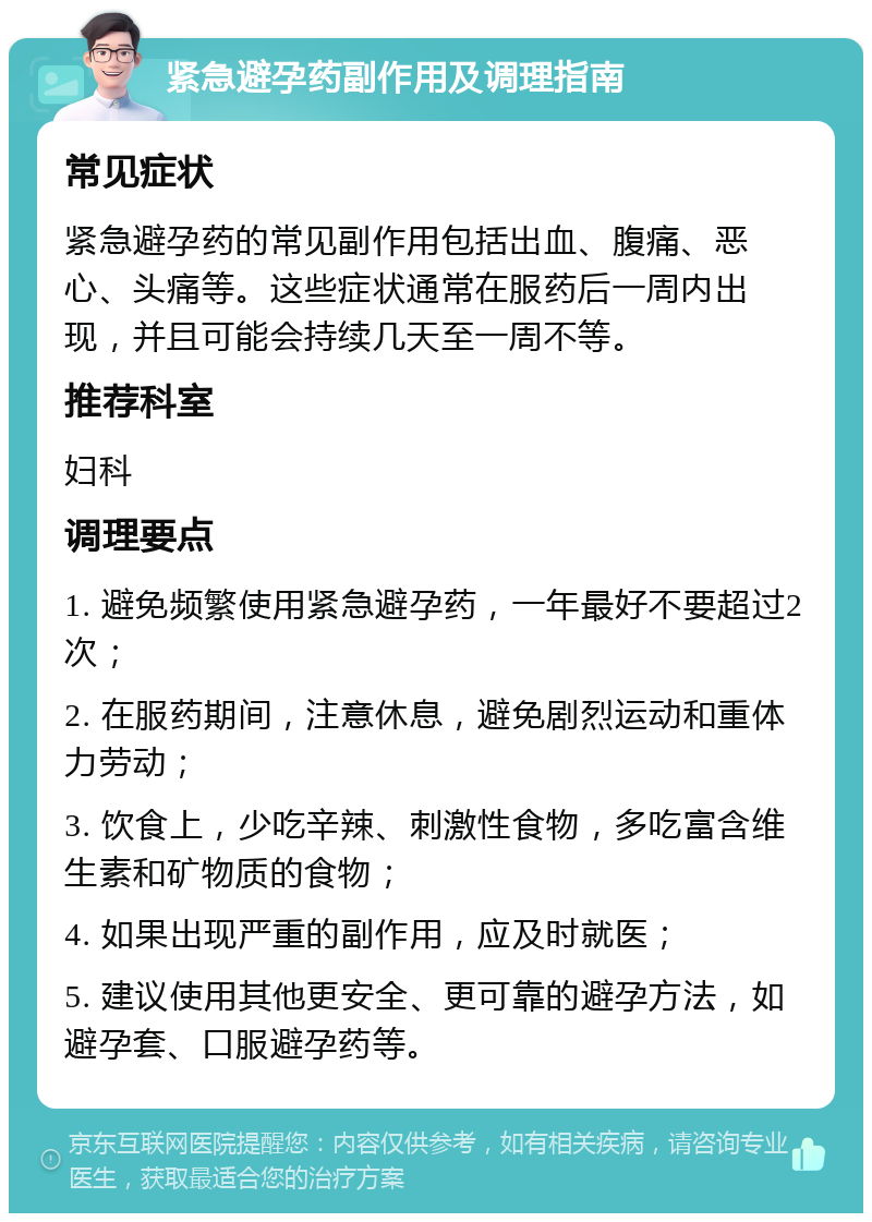 紧急避孕药副作用及调理指南 常见症状 紧急避孕药的常见副作用包括出血、腹痛、恶心、头痛等。这些症状通常在服药后一周内出现，并且可能会持续几天至一周不等。 推荐科室 妇科 调理要点 1. 避免频繁使用紧急避孕药，一年最好不要超过2次； 2. 在服药期间，注意休息，避免剧烈运动和重体力劳动； 3. 饮食上，少吃辛辣、刺激性食物，多吃富含维生素和矿物质的食物； 4. 如果出现严重的副作用，应及时就医； 5. 建议使用其他更安全、更可靠的避孕方法，如避孕套、口服避孕药等。