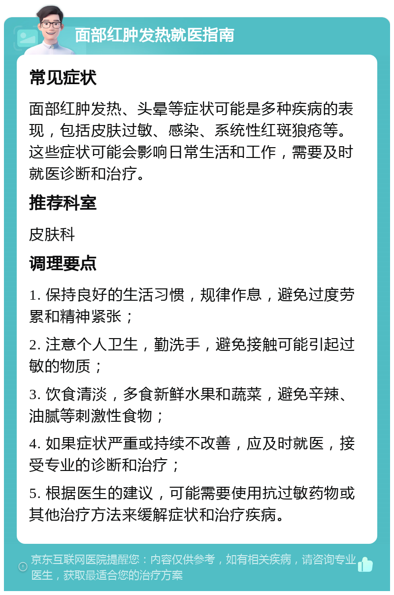 面部红肿发热就医指南 常见症状 面部红肿发热、头晕等症状可能是多种疾病的表现，包括皮肤过敏、感染、系统性红斑狼疮等。这些症状可能会影响日常生活和工作，需要及时就医诊断和治疗。 推荐科室 皮肤科 调理要点 1. 保持良好的生活习惯，规律作息，避免过度劳累和精神紧张； 2. 注意个人卫生，勤洗手，避免接触可能引起过敏的物质； 3. 饮食清淡，多食新鲜水果和蔬菜，避免辛辣、油腻等刺激性食物； 4. 如果症状严重或持续不改善，应及时就医，接受专业的诊断和治疗； 5. 根据医生的建议，可能需要使用抗过敏药物或其他治疗方法来缓解症状和治疗疾病。