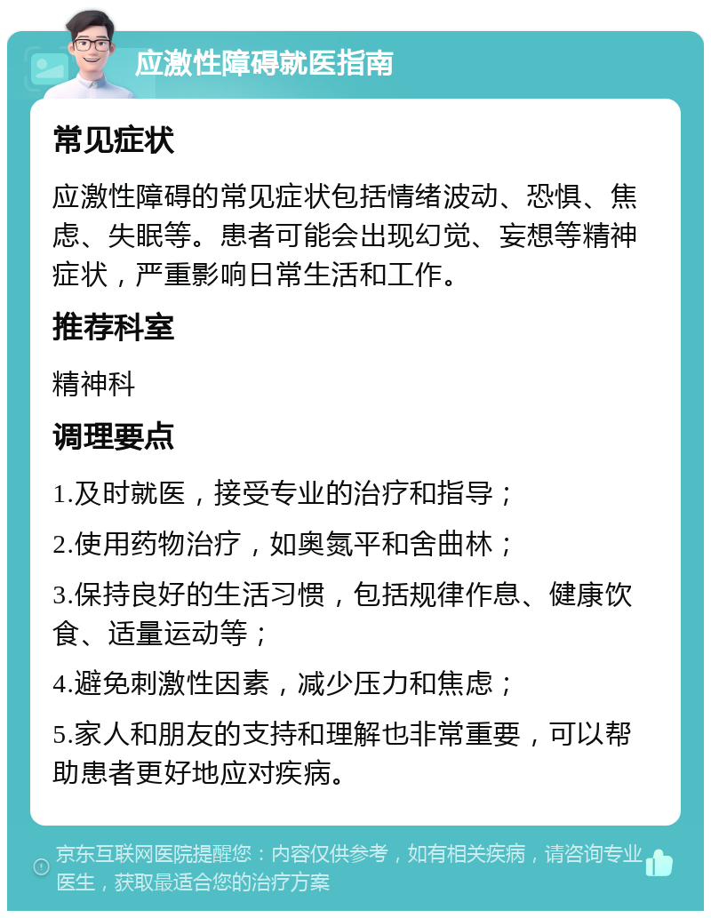 应激性障碍就医指南 常见症状 应激性障碍的常见症状包括情绪波动、恐惧、焦虑、失眠等。患者可能会出现幻觉、妄想等精神症状，严重影响日常生活和工作。 推荐科室 精神科 调理要点 1.及时就医，接受专业的治疗和指导； 2.使用药物治疗，如奥氮平和舍曲林； 3.保持良好的生活习惯，包括规律作息、健康饮食、适量运动等； 4.避免刺激性因素，减少压力和焦虑； 5.家人和朋友的支持和理解也非常重要，可以帮助患者更好地应对疾病。