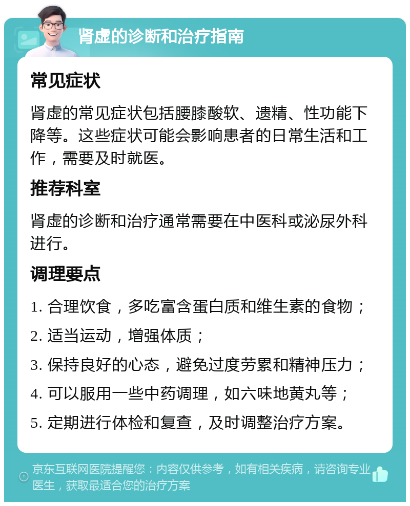 肾虚的诊断和治疗指南 常见症状 肾虚的常见症状包括腰膝酸软、遗精、性功能下降等。这些症状可能会影响患者的日常生活和工作，需要及时就医。 推荐科室 肾虚的诊断和治疗通常需要在中医科或泌尿外科进行。 调理要点 1. 合理饮食，多吃富含蛋白质和维生素的食物； 2. 适当运动，增强体质； 3. 保持良好的心态，避免过度劳累和精神压力； 4. 可以服用一些中药调理，如六味地黄丸等； 5. 定期进行体检和复查，及时调整治疗方案。