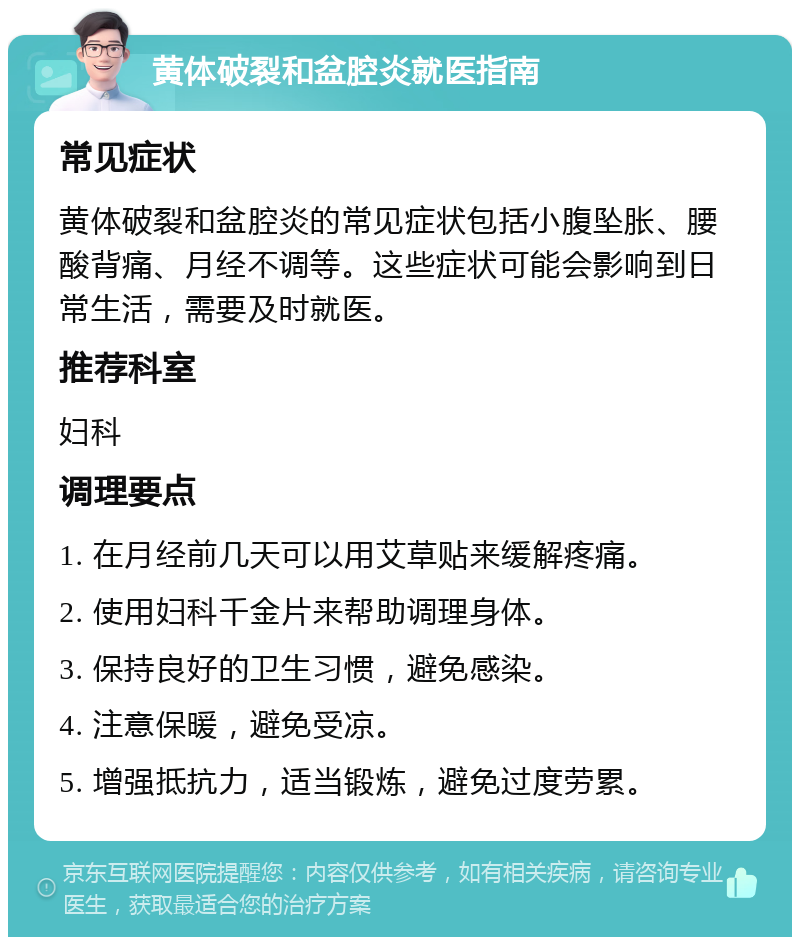 黄体破裂和盆腔炎就医指南 常见症状 黄体破裂和盆腔炎的常见症状包括小腹坠胀、腰酸背痛、月经不调等。这些症状可能会影响到日常生活，需要及时就医。 推荐科室 妇科 调理要点 1. 在月经前几天可以用艾草贴来缓解疼痛。 2. 使用妇科千金片来帮助调理身体。 3. 保持良好的卫生习惯，避免感染。 4. 注意保暖，避免受凉。 5. 增强抵抗力，适当锻炼，避免过度劳累。