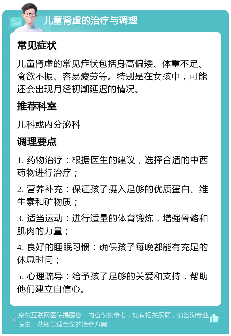 儿童肾虚的治疗与调理 常见症状 儿童肾虚的常见症状包括身高偏矮、体重不足、食欲不振、容易疲劳等。特别是在女孩中，可能还会出现月经初潮延迟的情况。 推荐科室 儿科或内分泌科 调理要点 1. 药物治疗：根据医生的建议，选择合适的中西药物进行治疗； 2. 营养补充：保证孩子摄入足够的优质蛋白、维生素和矿物质； 3. 适当运动：进行适量的体育锻炼，增强骨骼和肌肉的力量； 4. 良好的睡眠习惯：确保孩子每晚都能有充足的休息时间； 5. 心理疏导：给予孩子足够的关爱和支持，帮助他们建立自信心。