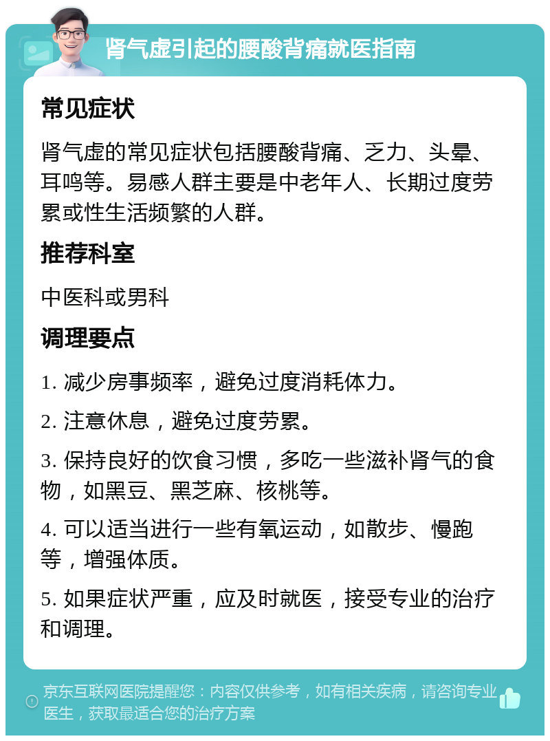 肾气虚引起的腰酸背痛就医指南 常见症状 肾气虚的常见症状包括腰酸背痛、乏力、头晕、耳鸣等。易感人群主要是中老年人、长期过度劳累或性生活频繁的人群。 推荐科室 中医科或男科 调理要点 1. 减少房事频率，避免过度消耗体力。 2. 注意休息，避免过度劳累。 3. 保持良好的饮食习惯，多吃一些滋补肾气的食物，如黑豆、黑芝麻、核桃等。 4. 可以适当进行一些有氧运动，如散步、慢跑等，增强体质。 5. 如果症状严重，应及时就医，接受专业的治疗和调理。