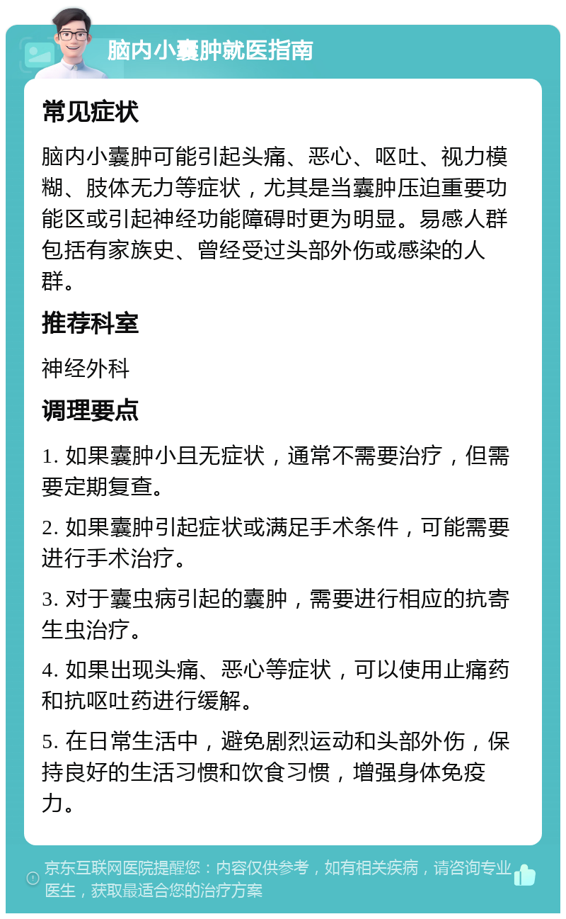 脑内小囊肿就医指南 常见症状 脑内小囊肿可能引起头痛、恶心、呕吐、视力模糊、肢体无力等症状，尤其是当囊肿压迫重要功能区或引起神经功能障碍时更为明显。易感人群包括有家族史、曾经受过头部外伤或感染的人群。 推荐科室 神经外科 调理要点 1. 如果囊肿小且无症状，通常不需要治疗，但需要定期复查。 2. 如果囊肿引起症状或满足手术条件，可能需要进行手术治疗。 3. 对于囊虫病引起的囊肿，需要进行相应的抗寄生虫治疗。 4. 如果出现头痛、恶心等症状，可以使用止痛药和抗呕吐药进行缓解。 5. 在日常生活中，避免剧烈运动和头部外伤，保持良好的生活习惯和饮食习惯，增强身体免疫力。