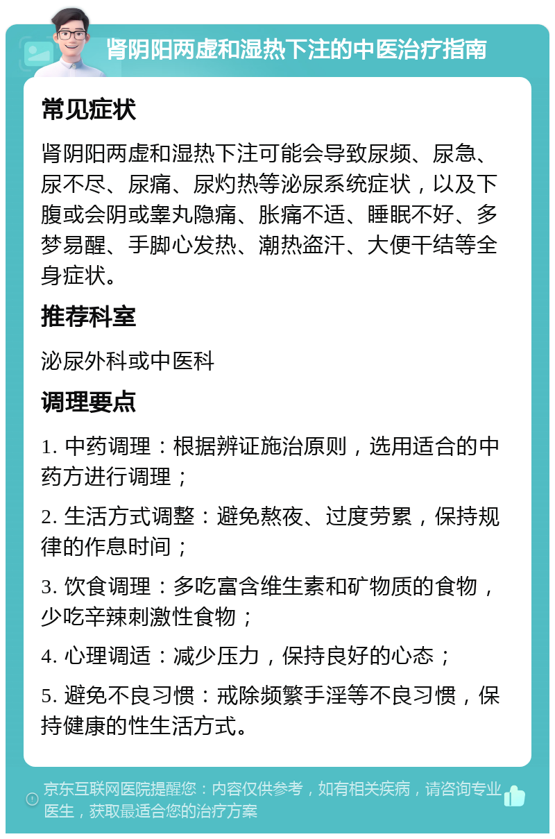 肾阴阳两虚和湿热下注的中医治疗指南 常见症状 肾阴阳两虚和湿热下注可能会导致尿频、尿急、尿不尽、尿痛、尿灼热等泌尿系统症状，以及下腹或会阴或睾丸隐痛、胀痛不适、睡眠不好、多梦易醒、手脚心发热、潮热盗汗、大便干结等全身症状。 推荐科室 泌尿外科或中医科 调理要点 1. 中药调理：根据辨证施治原则，选用适合的中药方进行调理； 2. 生活方式调整：避免熬夜、过度劳累，保持规律的作息时间； 3. 饮食调理：多吃富含维生素和矿物质的食物，少吃辛辣刺激性食物； 4. 心理调适：减少压力，保持良好的心态； 5. 避免不良习惯：戒除频繁手淫等不良习惯，保持健康的性生活方式。