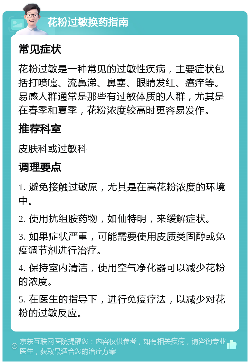 花粉过敏换药指南 常见症状 花粉过敏是一种常见的过敏性疾病，主要症状包括打喷嚏、流鼻涕、鼻塞、眼睛发红、瘙痒等。易感人群通常是那些有过敏体质的人群，尤其是在春季和夏季，花粉浓度较高时更容易发作。 推荐科室 皮肤科或过敏科 调理要点 1. 避免接触过敏原，尤其是在高花粉浓度的环境中。 2. 使用抗组胺药物，如仙特明，来缓解症状。 3. 如果症状严重，可能需要使用皮质类固醇或免疫调节剂进行治疗。 4. 保持室内清洁，使用空气净化器可以减少花粉的浓度。 5. 在医生的指导下，进行免疫疗法，以减少对花粉的过敏反应。