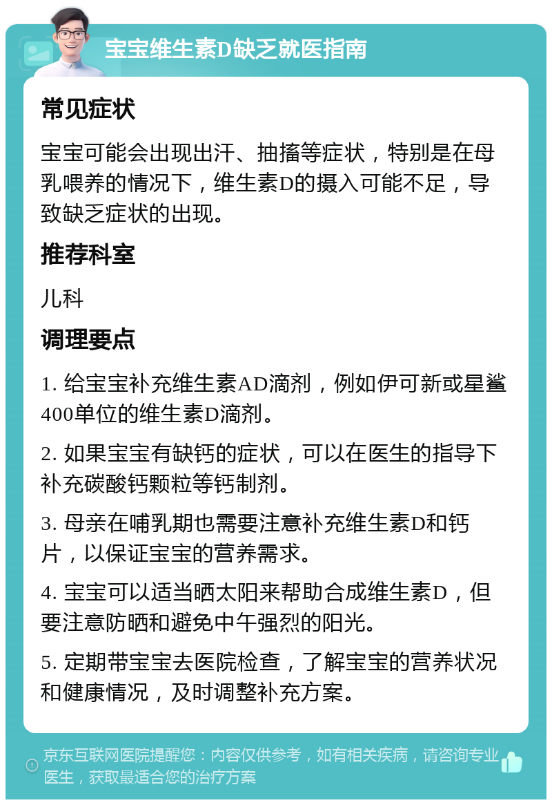 宝宝维生素D缺乏就医指南 常见症状 宝宝可能会出现出汗、抽搐等症状，特别是在母乳喂养的情况下，维生素D的摄入可能不足，导致缺乏症状的出现。 推荐科室 儿科 调理要点 1. 给宝宝补充维生素AD滴剂，例如伊可新或星鲨400单位的维生素D滴剂。 2. 如果宝宝有缺钙的症状，可以在医生的指导下补充碳酸钙颗粒等钙制剂。 3. 母亲在哺乳期也需要注意补充维生素D和钙片，以保证宝宝的营养需求。 4. 宝宝可以适当晒太阳来帮助合成维生素D，但要注意防晒和避免中午强烈的阳光。 5. 定期带宝宝去医院检查，了解宝宝的营养状况和健康情况，及时调整补充方案。