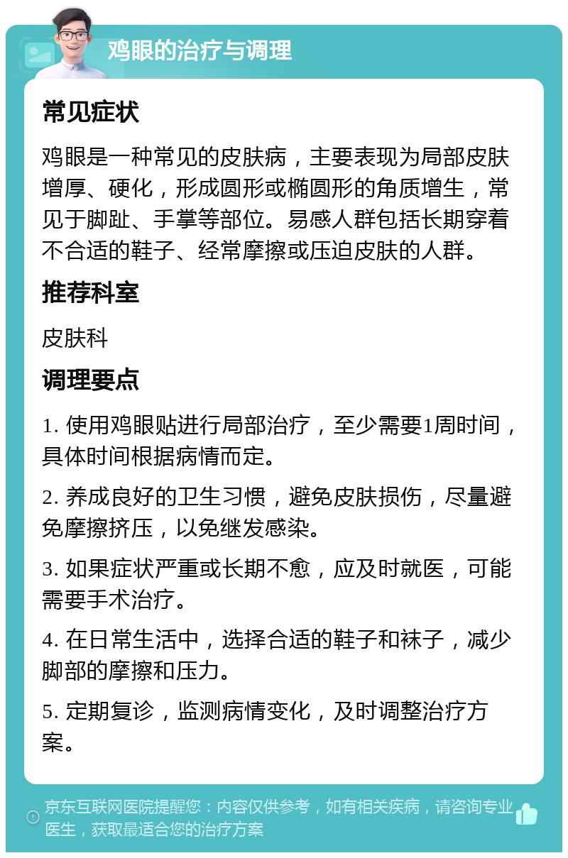 鸡眼的治疗与调理 常见症状 鸡眼是一种常见的皮肤病，主要表现为局部皮肤增厚、硬化，形成圆形或椭圆形的角质增生，常见于脚趾、手掌等部位。易感人群包括长期穿着不合适的鞋子、经常摩擦或压迫皮肤的人群。 推荐科室 皮肤科 调理要点 1. 使用鸡眼贴进行局部治疗，至少需要1周时间，具体时间根据病情而定。 2. 养成良好的卫生习惯，避免皮肤损伤，尽量避免摩擦挤压，以免继发感染。 3. 如果症状严重或长期不愈，应及时就医，可能需要手术治疗。 4. 在日常生活中，选择合适的鞋子和袜子，减少脚部的摩擦和压力。 5. 定期复诊，监测病情变化，及时调整治疗方案。