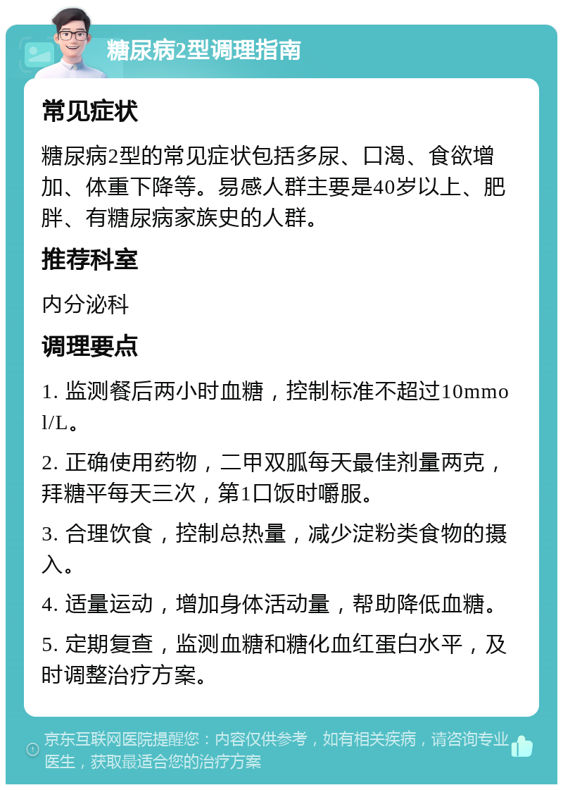 糖尿病2型调理指南 常见症状 糖尿病2型的常见症状包括多尿、口渴、食欲增加、体重下降等。易感人群主要是40岁以上、肥胖、有糖尿病家族史的人群。 推荐科室 内分泌科 调理要点 1. 监测餐后两小时血糖，控制标准不超过10mmol/L。 2. 正确使用药物，二甲双胍每天最佳剂量两克，拜糖平每天三次，第1口饭时嚼服。 3. 合理饮食，控制总热量，减少淀粉类食物的摄入。 4. 适量运动，增加身体活动量，帮助降低血糖。 5. 定期复查，监测血糖和糖化血红蛋白水平，及时调整治疗方案。