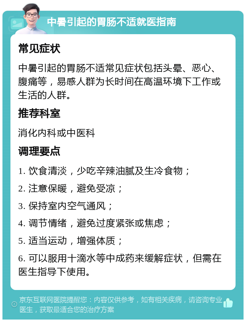 中暑引起的胃肠不适就医指南 常见症状 中暑引起的胃肠不适常见症状包括头晕、恶心、腹痛等，易感人群为长时间在高温环境下工作或生活的人群。 推荐科室 消化内科或中医科 调理要点 1. 饮食清淡，少吃辛辣油腻及生冷食物； 2. 注意保暖，避免受凉； 3. 保持室内空气通风； 4. 调节情绪，避免过度紧张或焦虑； 5. 适当运动，增强体质； 6. 可以服用十滴水等中成药来缓解症状，但需在医生指导下使用。