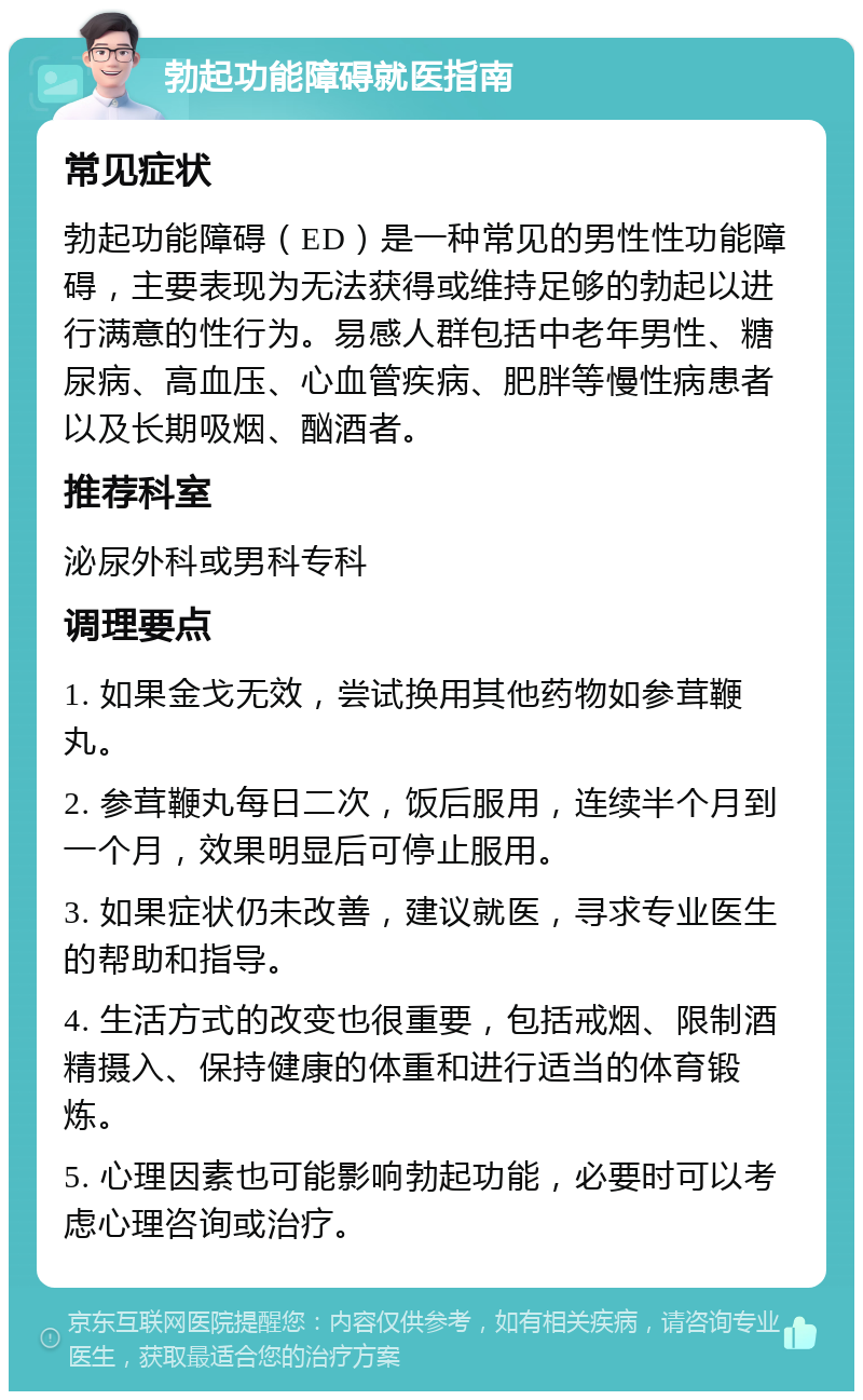 勃起功能障碍就医指南 常见症状 勃起功能障碍（ED）是一种常见的男性性功能障碍，主要表现为无法获得或维持足够的勃起以进行满意的性行为。易感人群包括中老年男性、糖尿病、高血压、心血管疾病、肥胖等慢性病患者以及长期吸烟、酗酒者。 推荐科室 泌尿外科或男科专科 调理要点 1. 如果金戈无效，尝试换用其他药物如参茸鞭丸。 2. 参茸鞭丸每日二次，饭后服用，连续半个月到一个月，效果明显后可停止服用。 3. 如果症状仍未改善，建议就医，寻求专业医生的帮助和指导。 4. 生活方式的改变也很重要，包括戒烟、限制酒精摄入、保持健康的体重和进行适当的体育锻炼。 5. 心理因素也可能影响勃起功能，必要时可以考虑心理咨询或治疗。