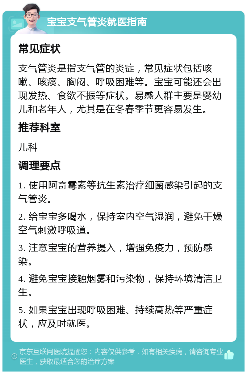 宝宝支气管炎就医指南 常见症状 支气管炎是指支气管的炎症，常见症状包括咳嗽、咳痰、胸闷、呼吸困难等。宝宝可能还会出现发热、食欲不振等症状。易感人群主要是婴幼儿和老年人，尤其是在冬春季节更容易发生。 推荐科室 儿科 调理要点 1. 使用阿奇霉素等抗生素治疗细菌感染引起的支气管炎。 2. 给宝宝多喝水，保持室内空气湿润，避免干燥空气刺激呼吸道。 3. 注意宝宝的营养摄入，增强免疫力，预防感染。 4. 避免宝宝接触烟雾和污染物，保持环境清洁卫生。 5. 如果宝宝出现呼吸困难、持续高热等严重症状，应及时就医。