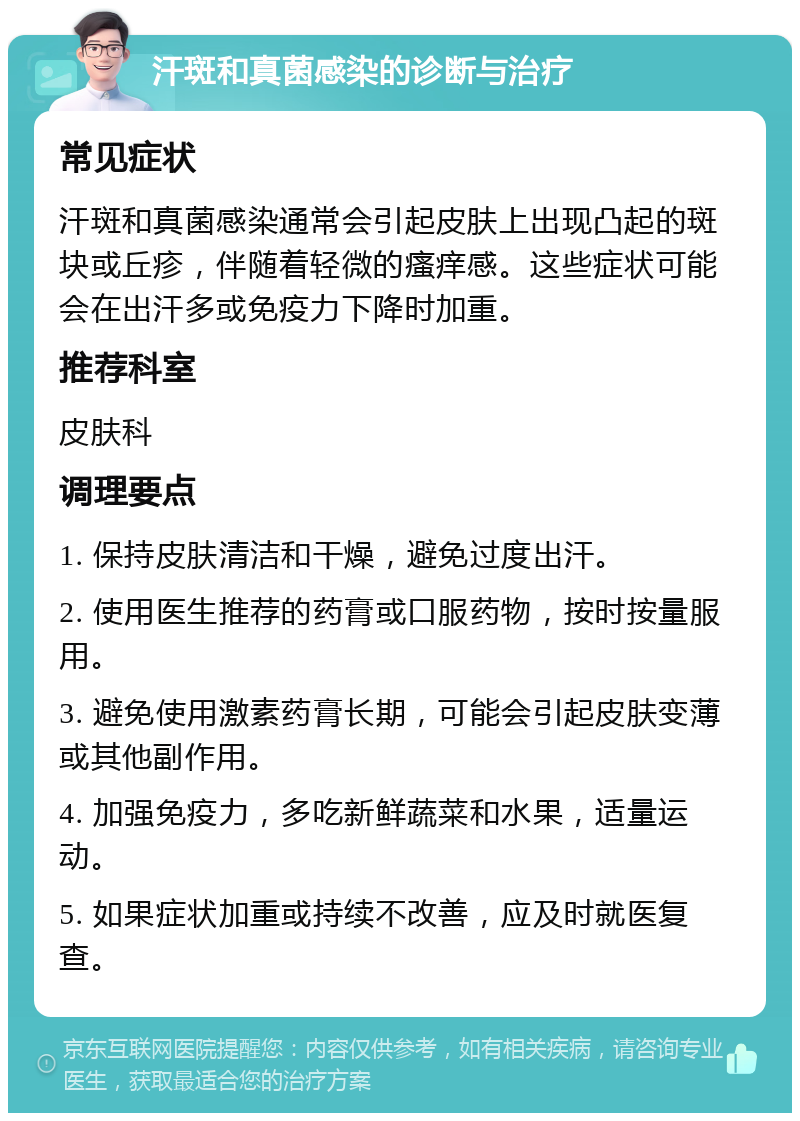 汗斑和真菌感染的诊断与治疗 常见症状 汗斑和真菌感染通常会引起皮肤上出现凸起的斑块或丘疹，伴随着轻微的瘙痒感。这些症状可能会在出汗多或免疫力下降时加重。 推荐科室 皮肤科 调理要点 1. 保持皮肤清洁和干燥，避免过度出汗。 2. 使用医生推荐的药膏或口服药物，按时按量服用。 3. 避免使用激素药膏长期，可能会引起皮肤变薄或其他副作用。 4. 加强免疫力，多吃新鲜蔬菜和水果，适量运动。 5. 如果症状加重或持续不改善，应及时就医复查。